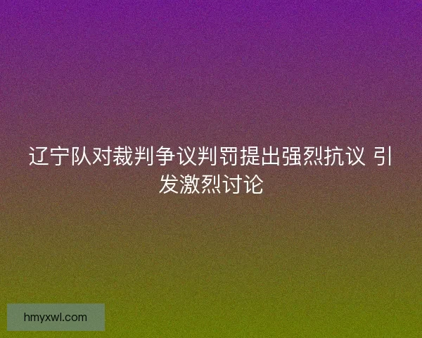 辽宁队对裁判争议判罚提出强烈抗议 引发激烈讨论 辽宁队对裁判争议判罚提出强烈抗议 引发激烈讨论