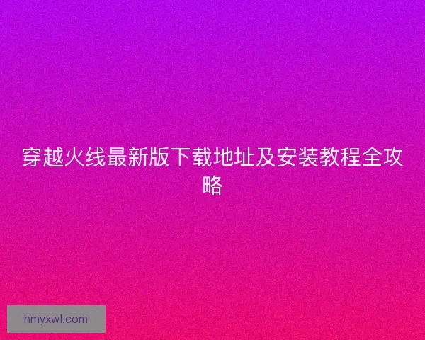 穿越火线最新版下载地址及安装教程全攻略