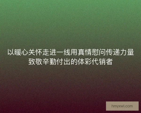 以暖心关怀走进一线用真情慰问传递力量致敬辛勤付出的体彩代销者