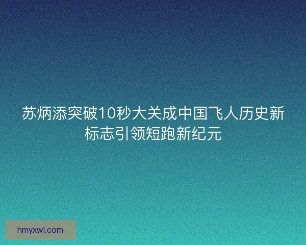苏炳添突破10秒大关成中国飞人历史新标志引领短跑新纪元 苏炳添突破10秒大关成中国飞人历史新标志引领短跑新纪元