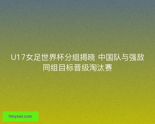 U17女足世界杯分组揭晓 中国队与强敌同组目标晋级淘汰赛
