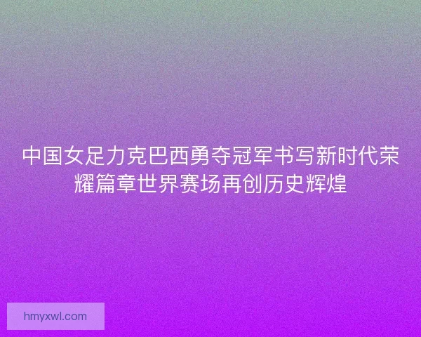 中国女足力克巴西勇夺冠军书写新时代荣耀篇章世界赛场再创历史辉煌