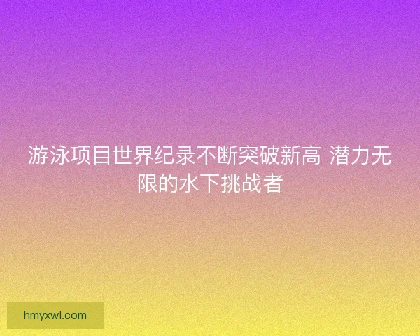 游泳项目世界纪录不断突破新高 潜力无限的水下挑战者
