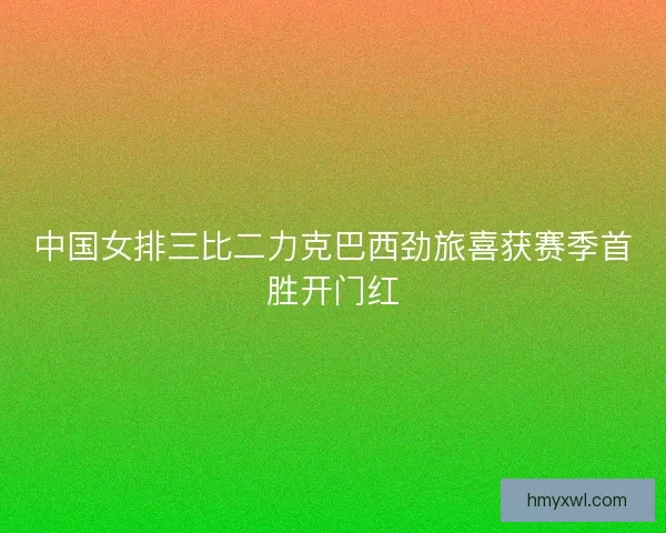 中国女排三比二力克巴西劲旅喜获赛季首胜开门红
