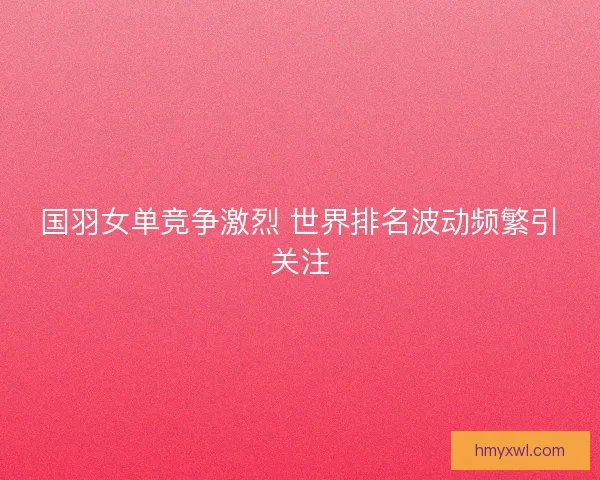 国羽女单竞争激烈 世界排名波动频繁引关注