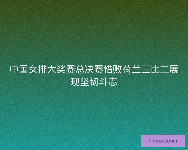 中国女排大奖赛总决赛惜败荷兰三比二展现坚韧斗志 中国女排大奖赛总决赛惜败荷兰三比二展现坚韧斗志