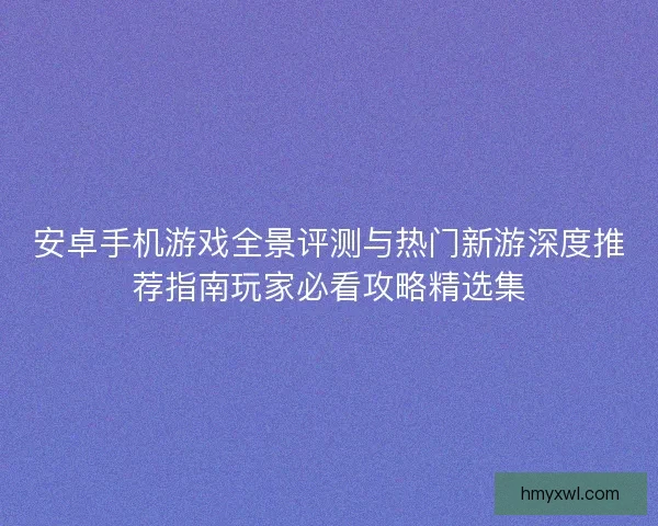 安卓手机游戏全景评测与热门新游深度推荐指南玩家必看攻略精选集