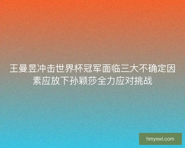 王曼昱冲击世界杯冠军面临三大不确定因素应放下孙颖莎全力应对挑战