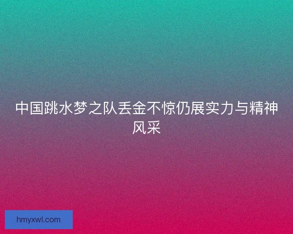 中国跳水梦之队丢金不惊仍展实力与精神风采 中国跳水梦之队丢金不惊仍展实力与精神风采
