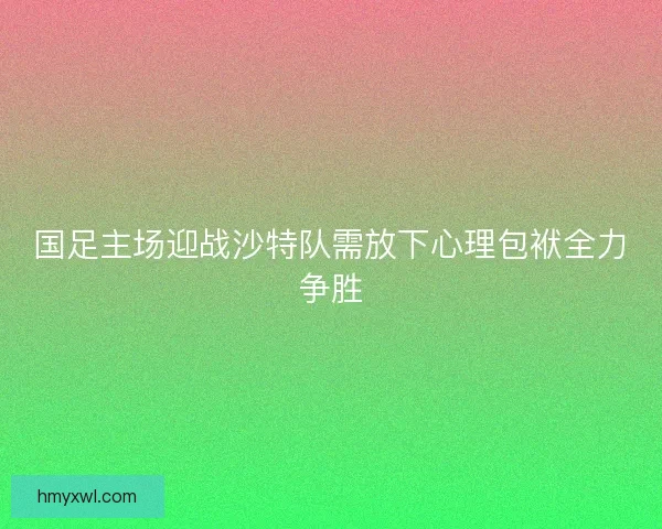 国足主场迎战沙特队需放下心理包袱全力争胜