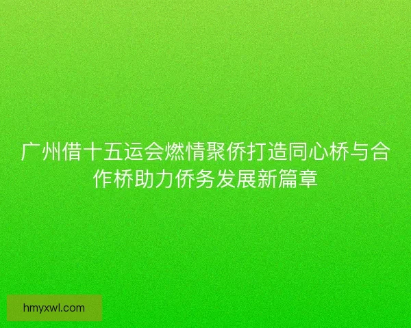 广州借十五运会燃情聚侨打造同心桥与合作桥助力侨务发展新篇章 广州借十五运会燃情聚侨打造同心桥与合作桥助力侨务发展新篇章
