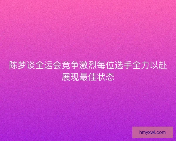 陈梦谈全运会竞争激烈每位选手全力以赴展现最佳状态