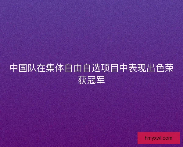 中国队在集体自由自选项目中表现出色荣获冠军