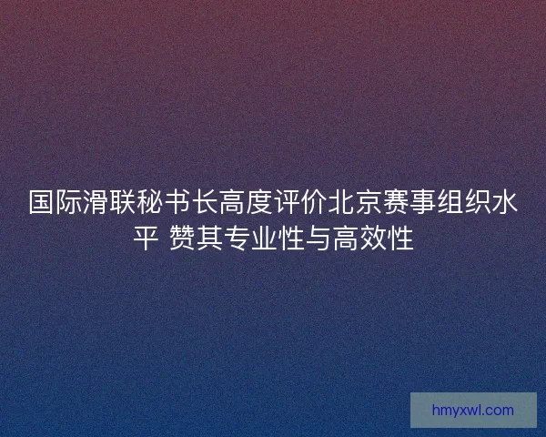 国际滑联秘书长高度评价北京赛事组织水平 赞其专业性与高效性 国际滑联秘书长高度评价北京赛事组织水平 赞其专业性与高效性
