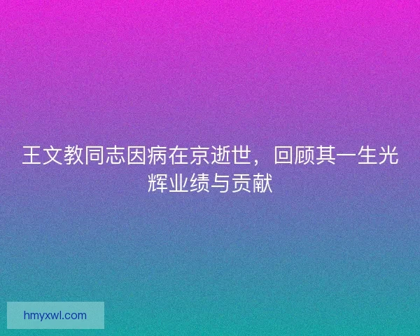 王文教同志因病在京逝世，回顾其一生光辉业绩与贡献