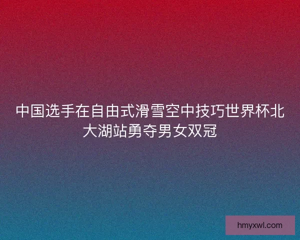中国选手在自由式滑雪空中技巧世界杯北大湖站勇夺男女双冠 中国选手在自由式滑雪空中技巧世界杯北大湖站勇夺男女双冠