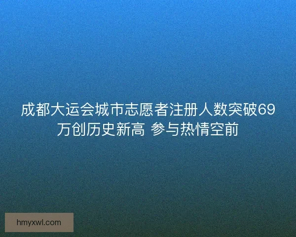 成都大运会城市志愿者注册人数突破69万创历史新高 参与热情空前 成都大运会城市志愿者注册人数突破69万创历史新高 参与热情空前