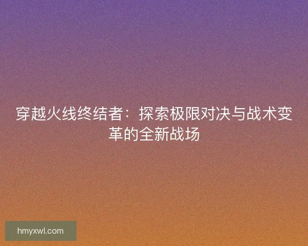 穿越火线终结者:探索极限对决与战术变革的全新战场 穿越火线终结者:探索极限对决与战术变革的全新战场