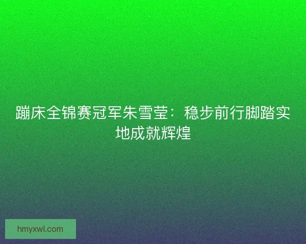 蹦床全锦赛冠军朱雪莹:稳步前行脚踏实地成就辉煌 蹦床全锦赛冠军朱雪莹:稳步前行脚踏实地成就辉煌